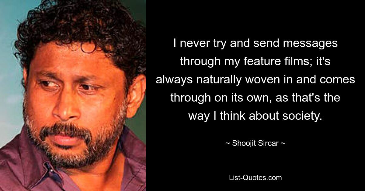 I never try and send messages through my feature films; it's always naturally woven in and comes through on its own, as that's the way I think about society. — © Shoojit Sircar