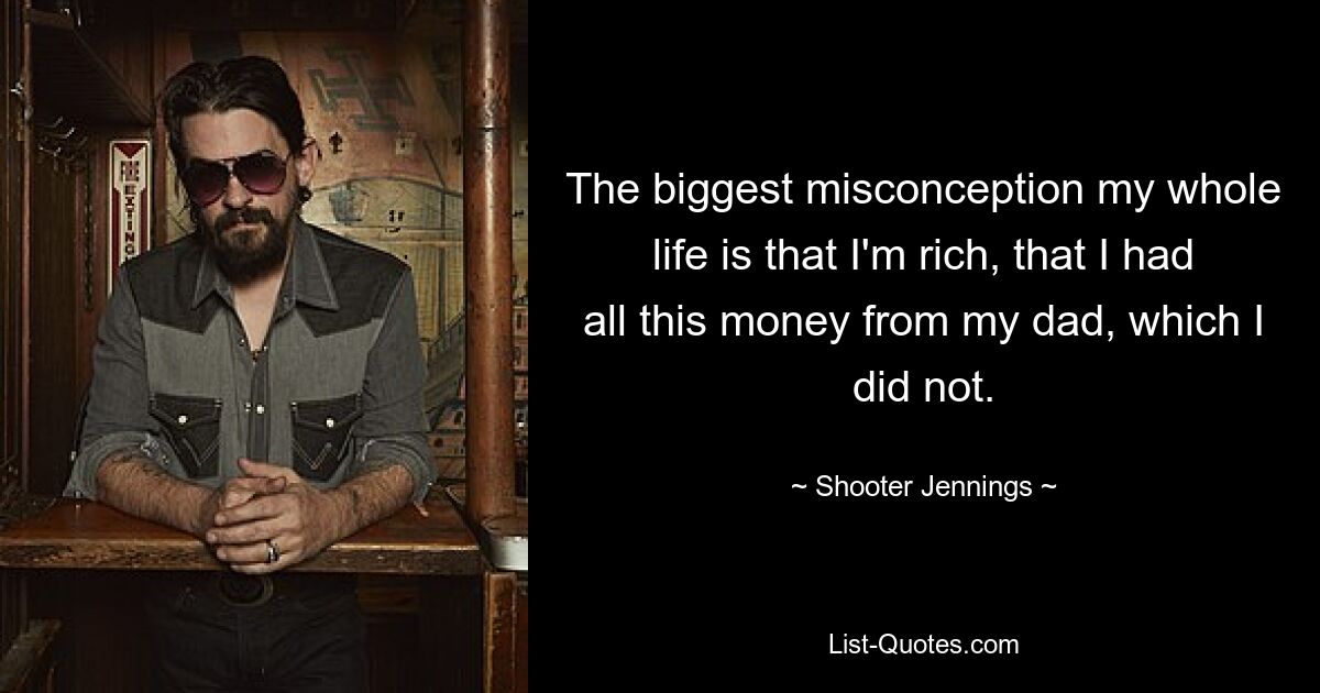 The biggest misconception my whole life is that I'm rich, that I had all this money from my dad, which I did not. — © Shooter Jennings