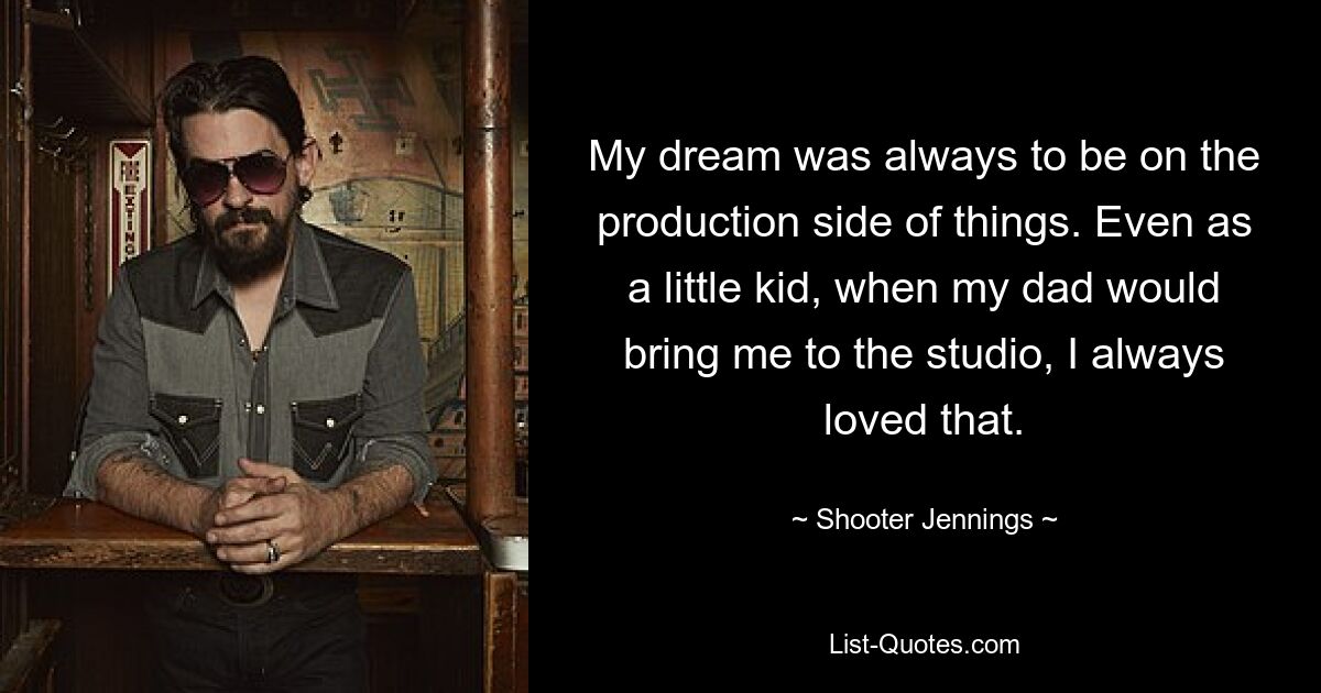 My dream was always to be on the production side of things. Even as a little kid, when my dad would bring me to the studio, I always loved that. — © Shooter Jennings