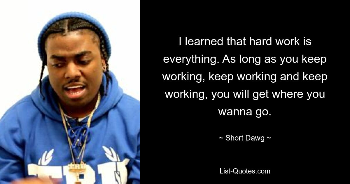 I learned that hard work is everything. As long as you keep working, keep working and keep working, you will get where you wanna go. — © Short Dawg