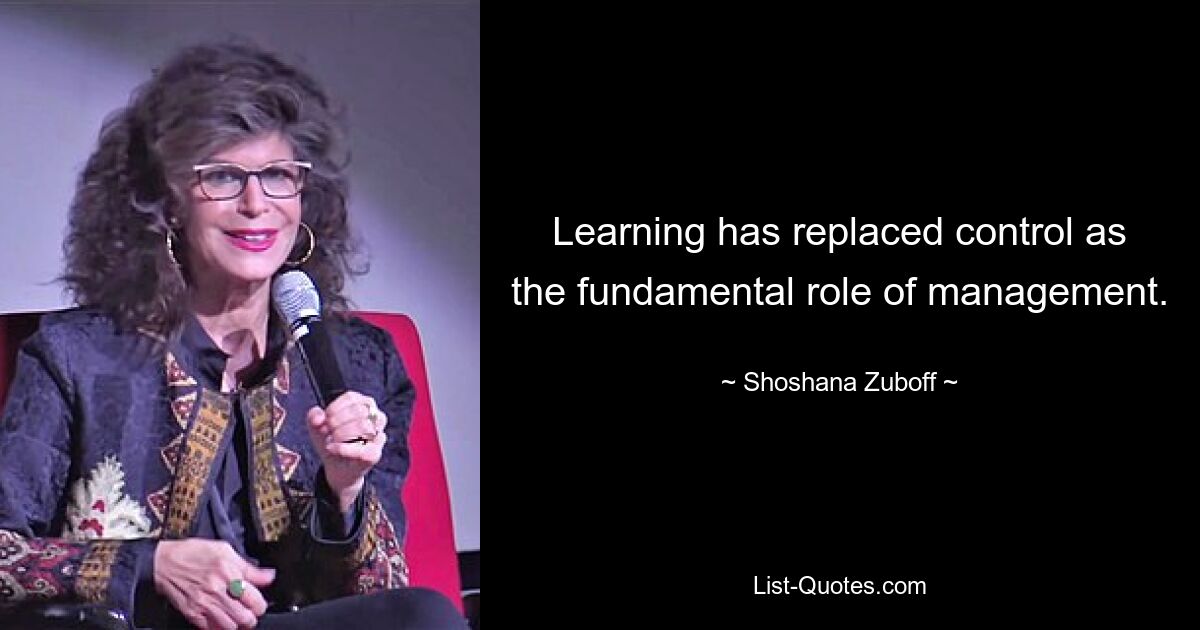 Learning has replaced control as the fundamental role of management. — © Shoshana Zuboff