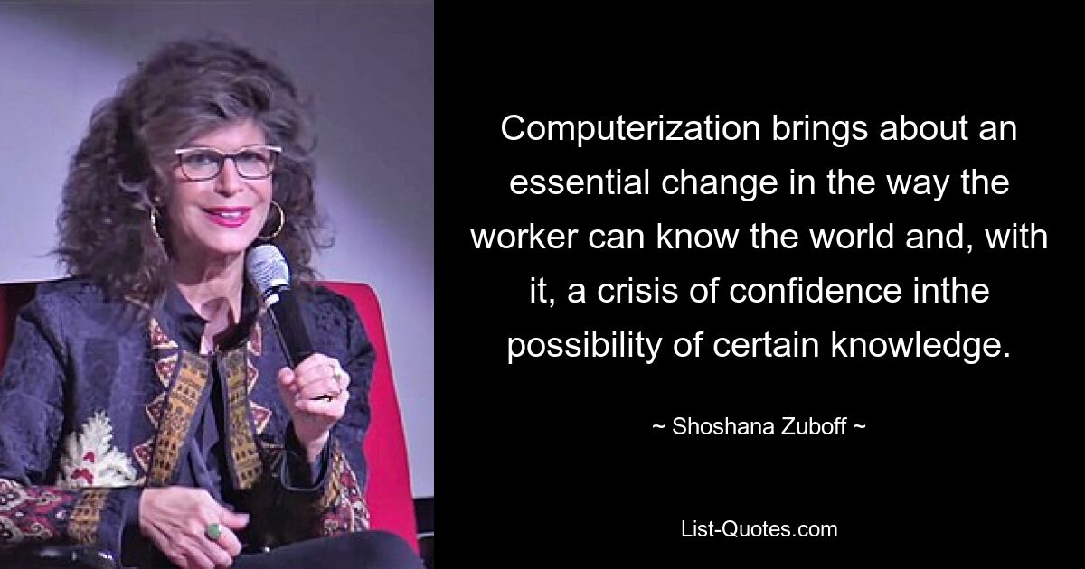 Computerization brings about an essential change in the way the worker can know the world and, with it, a crisis of confidence inthe possibility of certain knowledge. — © Shoshana Zuboff