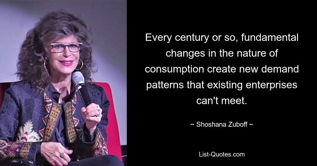 Every century or so, fundamental changes in the nature of consumption create new demand patterns that existing enterprises can't meet. — © Shoshana Zuboff