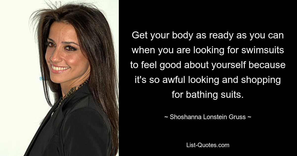 Get your body as ready as you can when you are looking for swimsuits to feel good about yourself because it's so awful looking and shopping for bathing suits. — © Shoshanna Lonstein Gruss