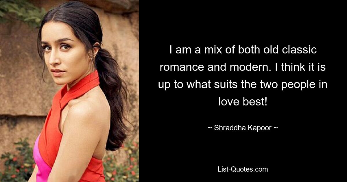 I am a mix of both old classic romance and modern. I think it is up to what suits the two people in love best! — © Shraddha Kapoor