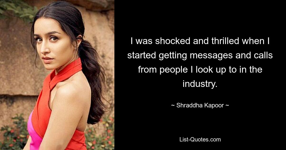 I was shocked and thrilled when I started getting messages and calls from people I look up to in the industry. — © Shraddha Kapoor