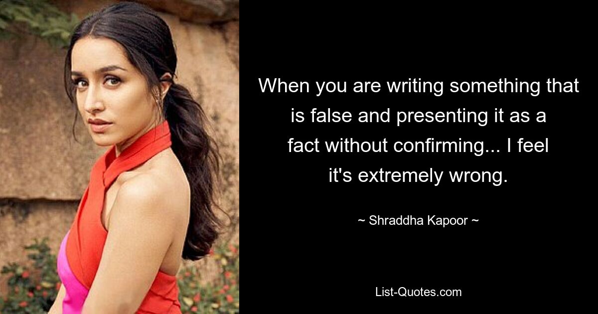 When you are writing something that is false and presenting it as a fact without confirming... I feel it's extremely wrong. — © Shraddha Kapoor