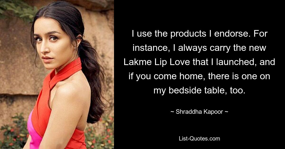 I use the products I endorse. For instance, I always carry the new Lakme Lip Love that I launched, and if you come home, there is one on my bedside table, too. — © Shraddha Kapoor