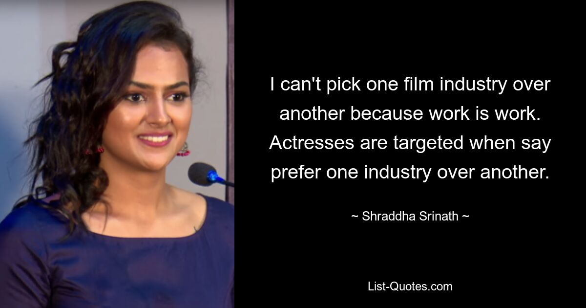 I can't pick one film industry over another because work is work. Actresses are targeted when say prefer one industry over another. — © Shraddha Srinath