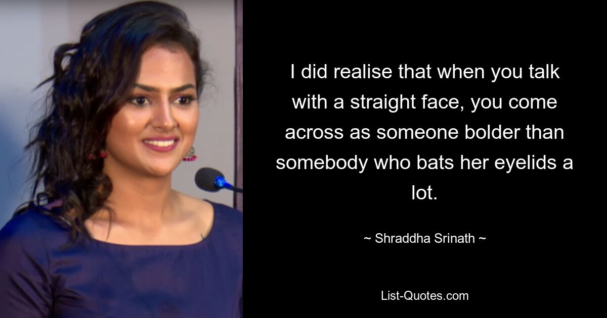 I did realise that when you talk with a straight face, you come across as someone bolder than somebody who bats her eyelids a lot. — © Shraddha Srinath