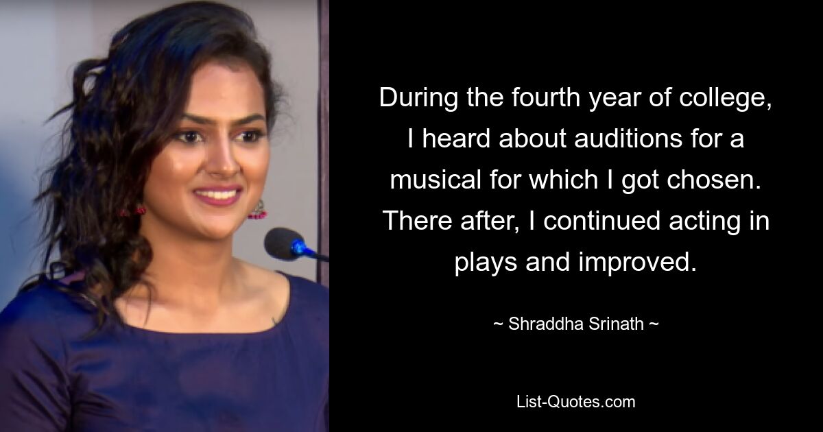 During the fourth year of college, I heard about auditions for a musical for which I got chosen. There after, I continued acting in plays and improved. — © Shraddha Srinath