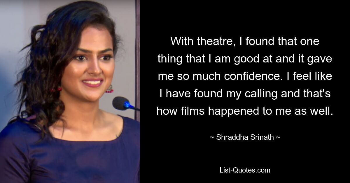 With theatre, I found that one thing that I am good at and it gave me so much confidence. I feel like I have found my calling and that's how films happened to me as well. — © Shraddha Srinath