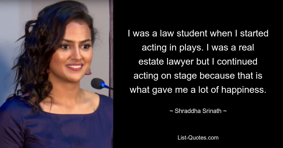 I was a law student when I started acting in plays. I was a real estate lawyer but I continued acting on stage because that is what gave me a lot of happiness. — © Shraddha Srinath