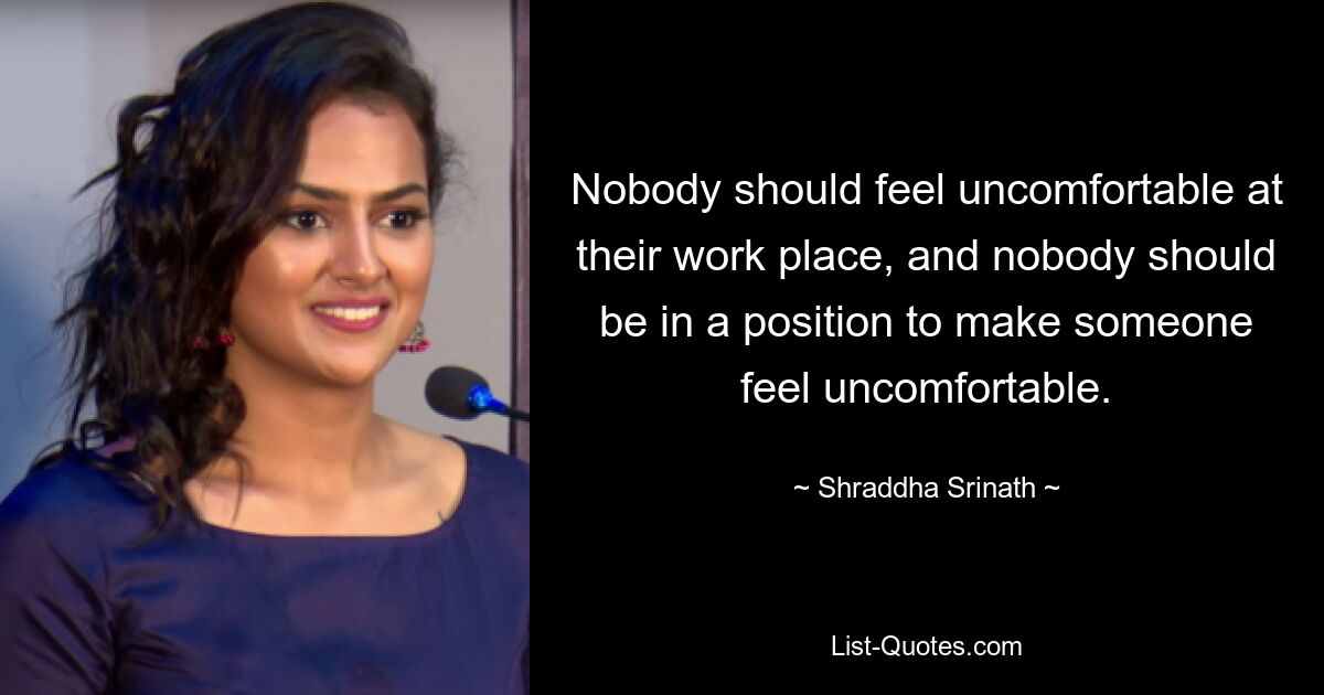 Nobody should feel uncomfortable at their work place, and nobody should be in a position to make someone feel uncomfortable. — © Shraddha Srinath