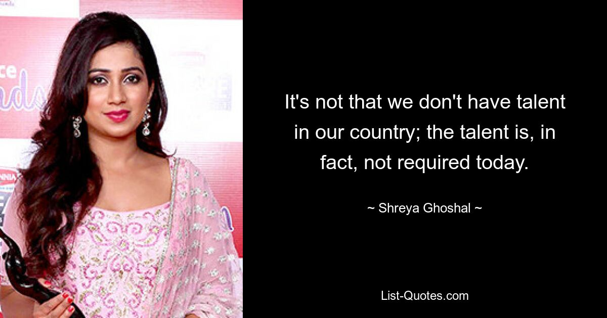 It's not that we don't have talent in our country; the talent is, in fact, not required today. — © Shreya Ghoshal