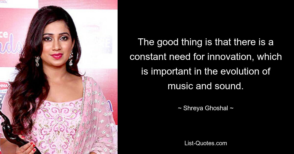 The good thing is that there is a constant need for innovation, which is important in the evolution of music and sound. — © Shreya Ghoshal