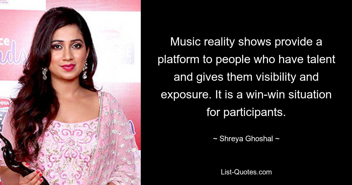 Music reality shows provide a platform to people who have talent and gives them visibility and exposure. It is a win-win situation for participants. — © Shreya Ghoshal