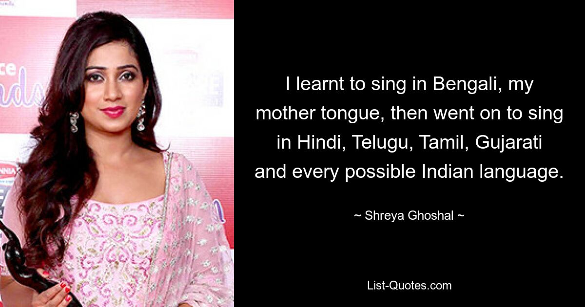 I learnt to sing in Bengali, my mother tongue, then went on to sing in Hindi, Telugu, Tamil, Gujarati and every possible Indian language. — © Shreya Ghoshal