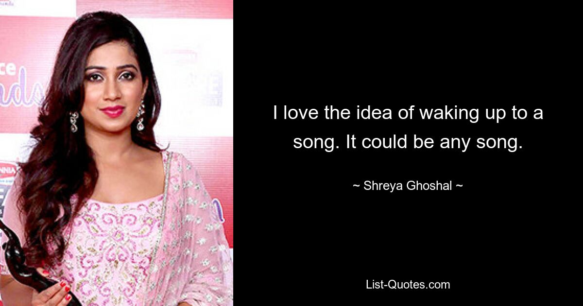 I love the idea of waking up to a song. It could be any song. — © Shreya Ghoshal