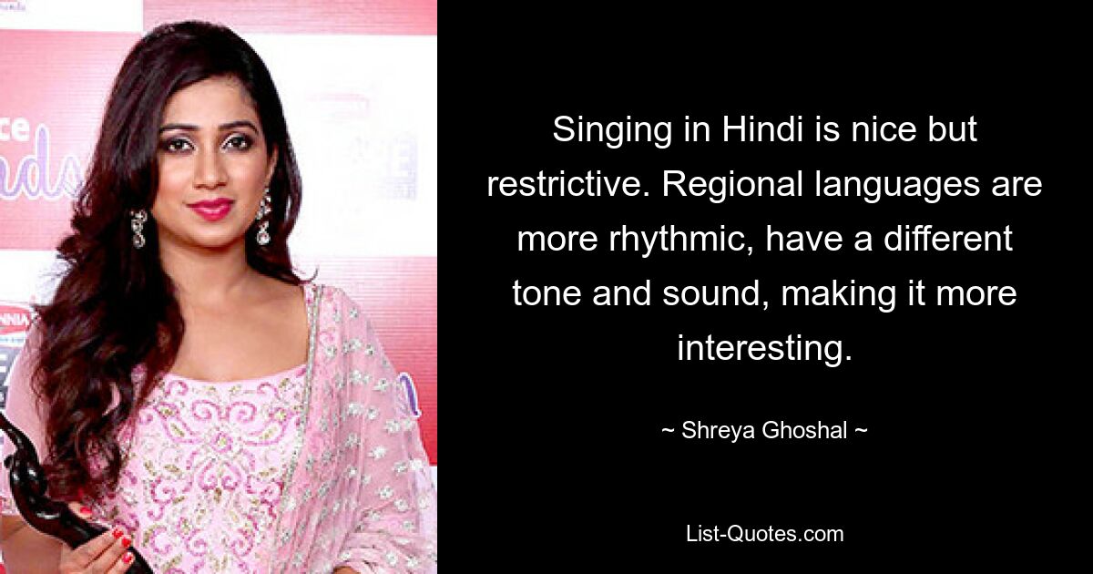 Singing in Hindi is nice but restrictive. Regional languages are more rhythmic, have a different tone and sound, making it more interesting. — © Shreya Ghoshal