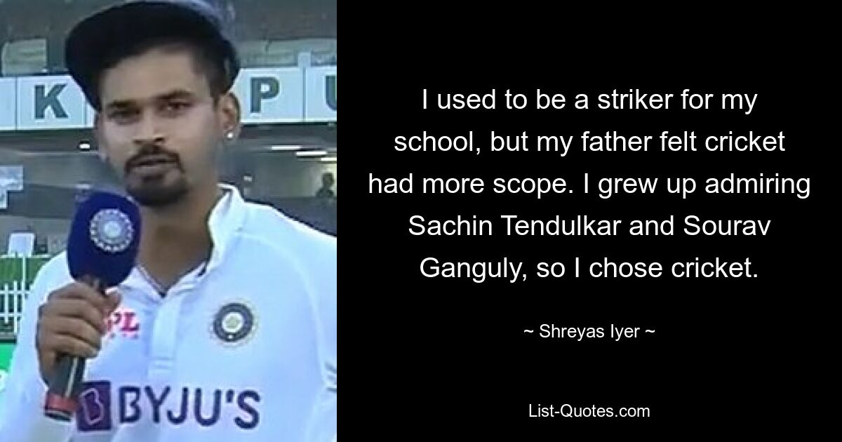 I used to be a striker for my school, but my father felt cricket had more scope. I grew up admiring Sachin Tendulkar and Sourav Ganguly, so I chose cricket. — © Shreyas Iyer