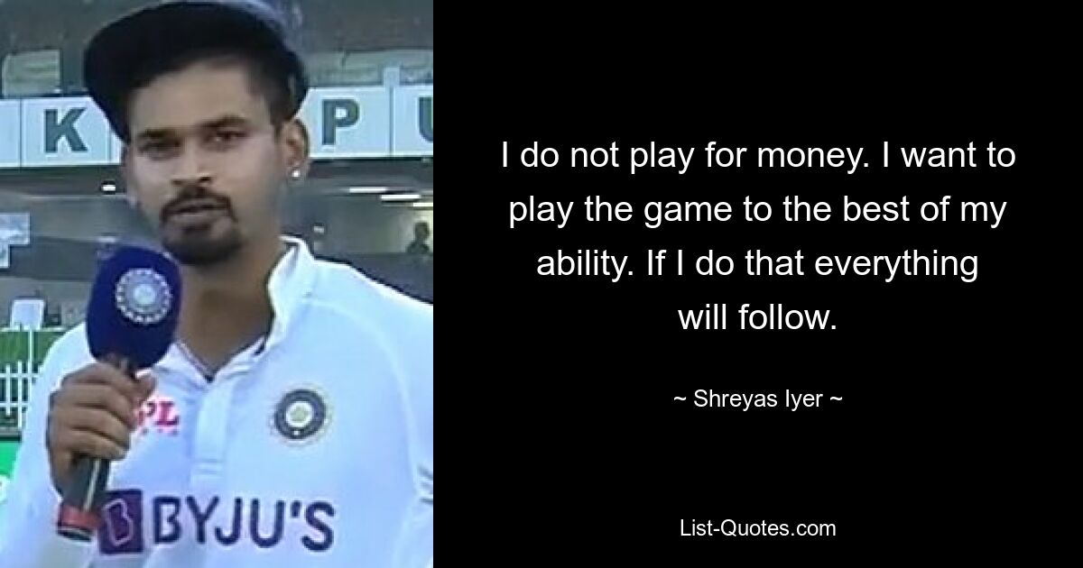 I do not play for money. I want to play the game to the best of my ability. If I do that everything will follow. — © Shreyas Iyer