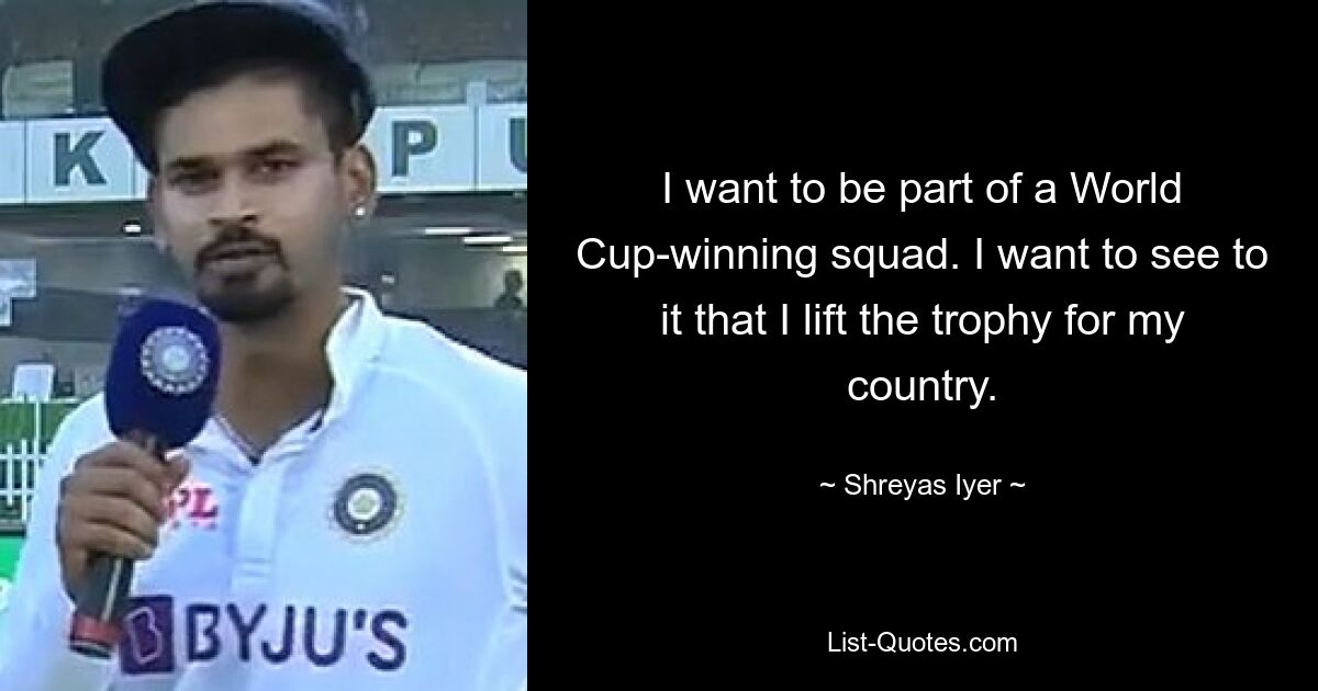 I want to be part of a World Cup-winning squad. I want to see to it that I lift the trophy for my country. — © Shreyas Iyer