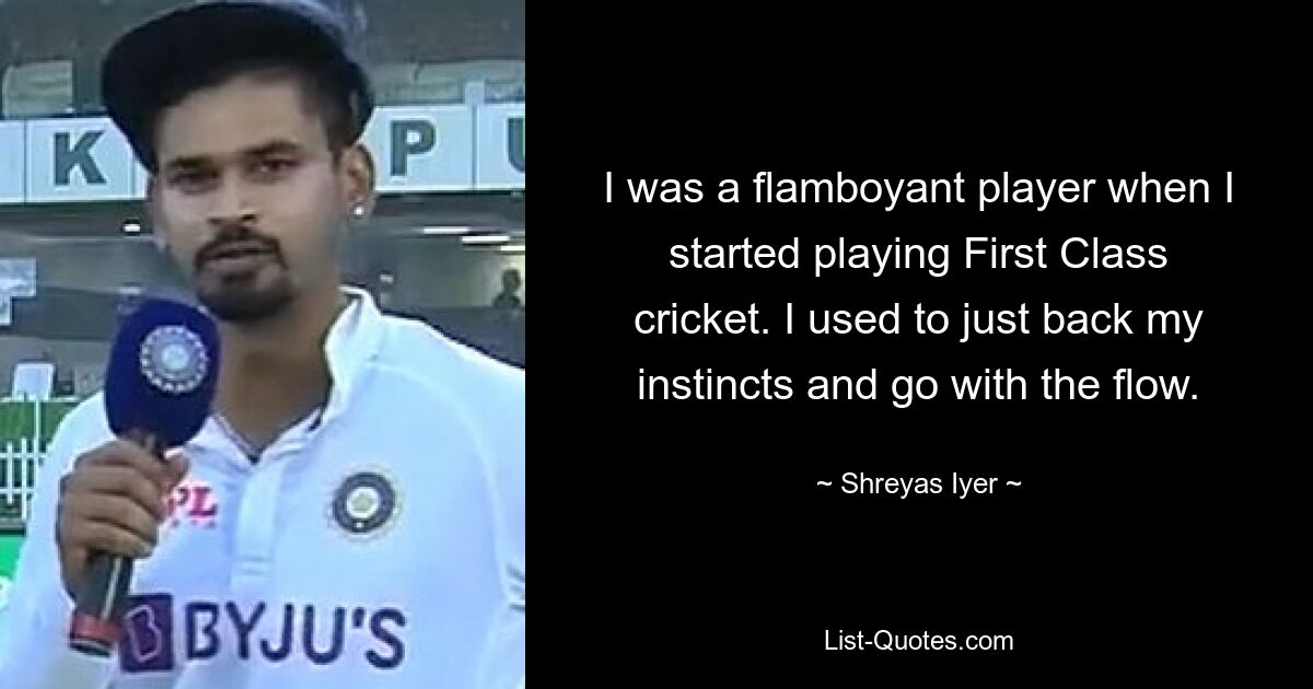 I was a flamboyant player when I started playing First Class cricket. I used to just back my instincts and go with the flow. — © Shreyas Iyer