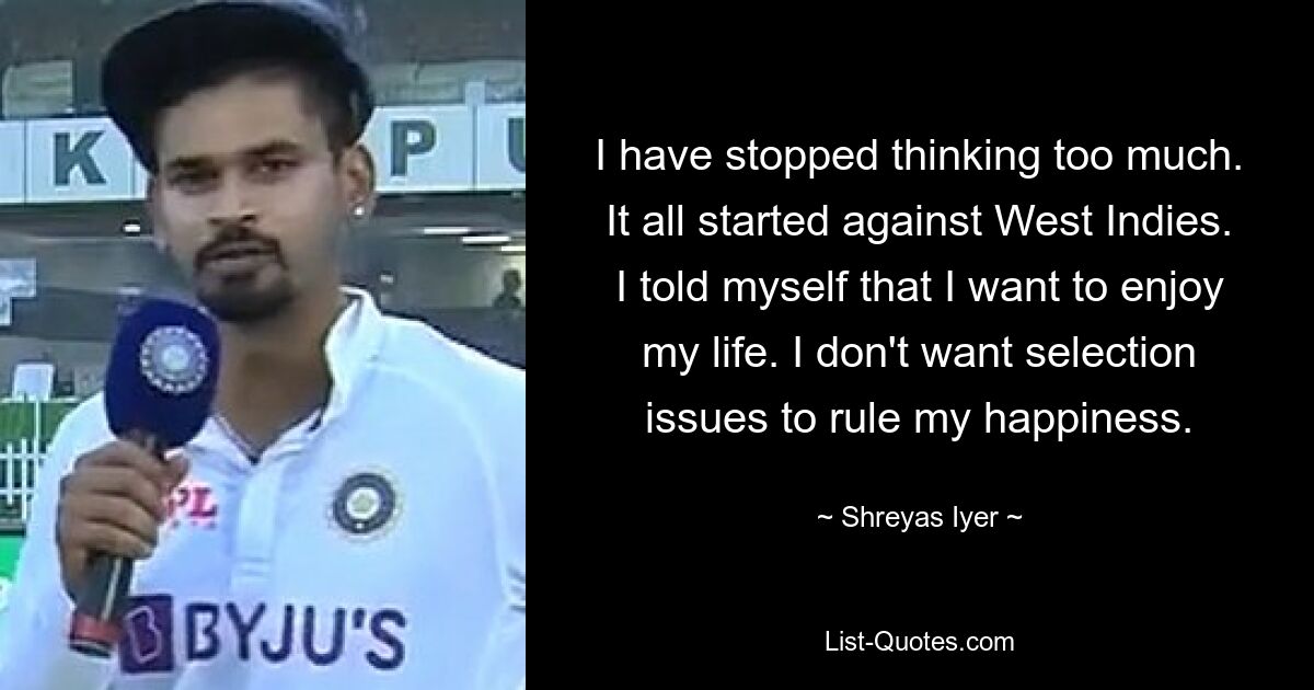 I have stopped thinking too much. It all started against West Indies. I told myself that I want to enjoy my life. I don't want selection issues to rule my happiness. — © Shreyas Iyer