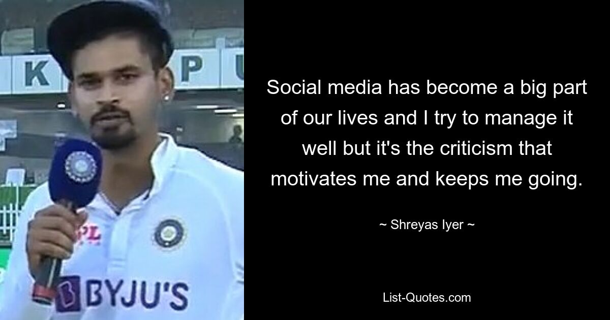 Social media has become a big part of our lives and I try to manage it well but it's the criticism that motivates me and keeps me going. — © Shreyas Iyer