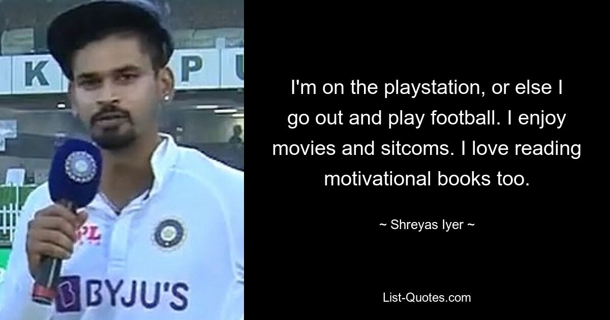 I'm on the playstation, or else I go out and play football. I enjoy movies and sitcoms. I love reading motivational books too. — © Shreyas Iyer