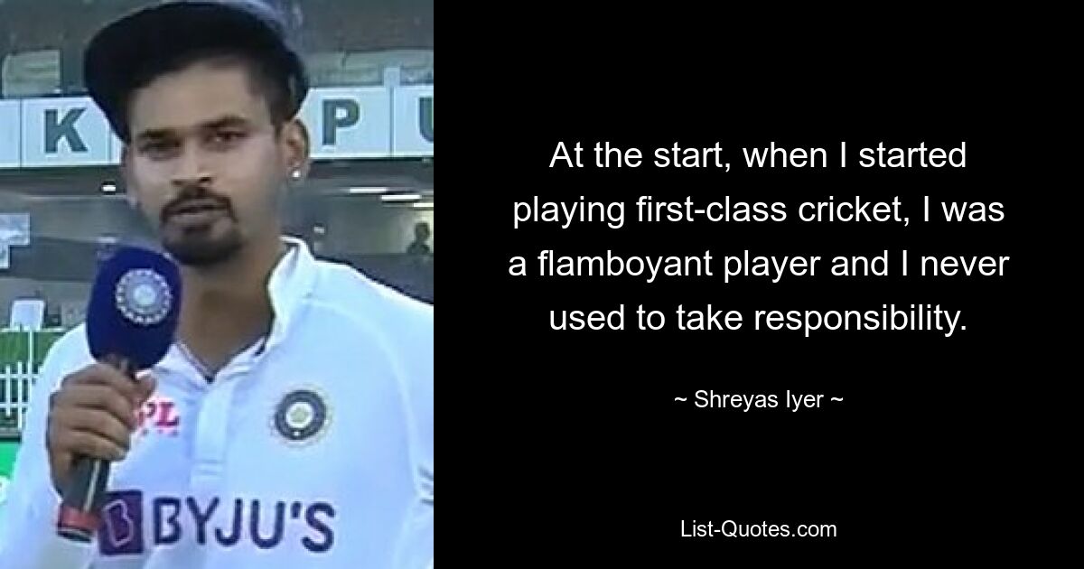 At the start, when I started playing first-class cricket, I was a flamboyant player and I never used to take responsibility. — © Shreyas Iyer