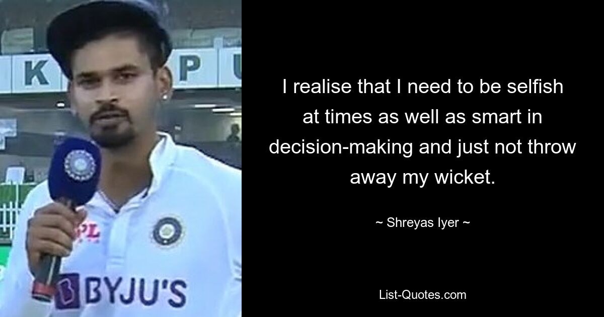 I realise that I need to be selfish at times as well as smart in decision-making and just not throw away my wicket. — © Shreyas Iyer