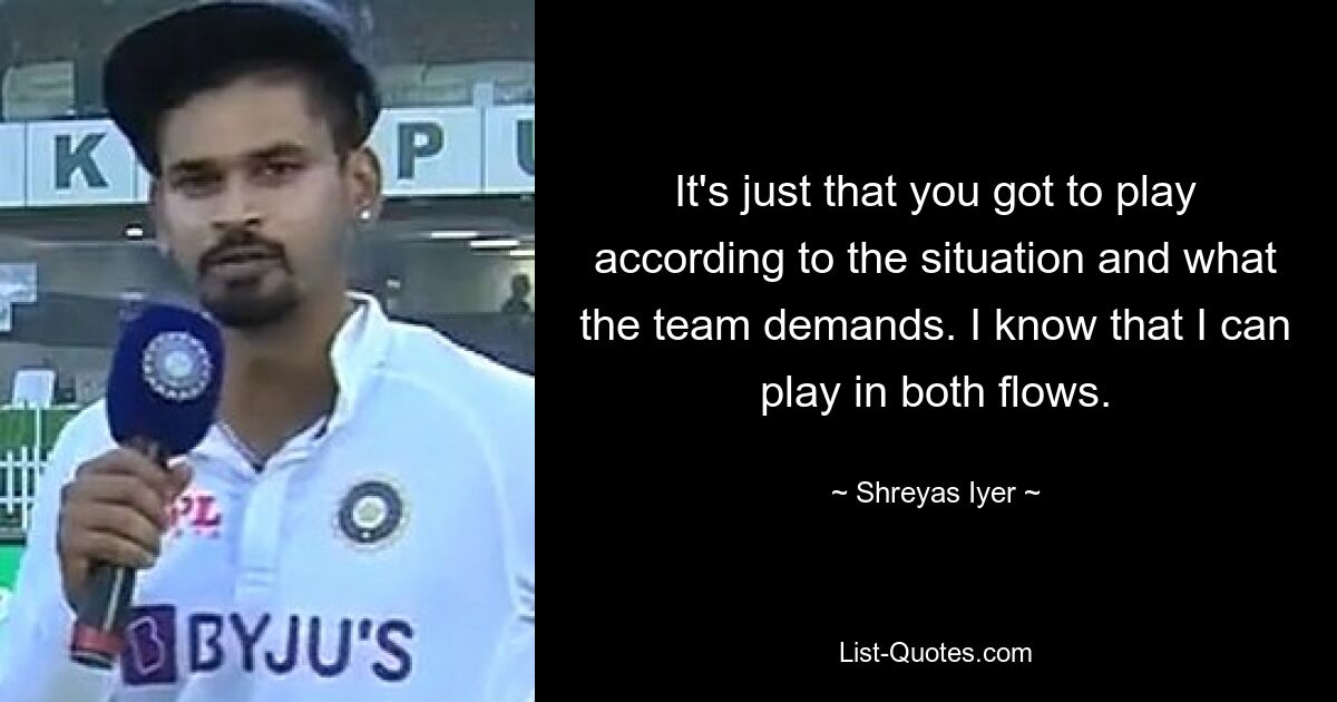 It's just that you got to play according to the situation and what the team demands. I know that I can play in both flows. — © Shreyas Iyer