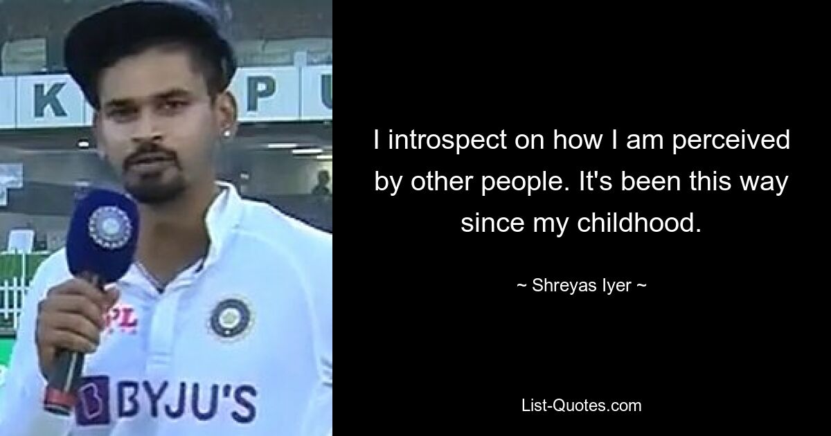 I introspect on how I am perceived by other people. It's been this way since my childhood. — © Shreyas Iyer