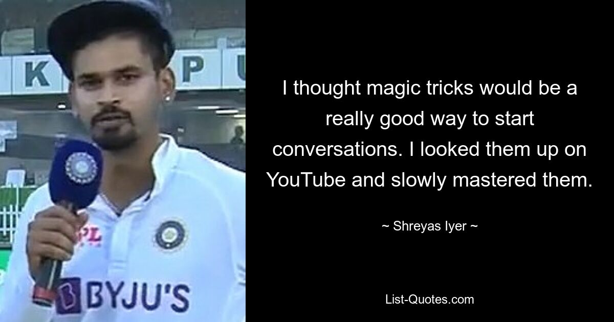 I thought magic tricks would be a really good way to start conversations. I looked them up on YouTube and slowly mastered them. — © Shreyas Iyer