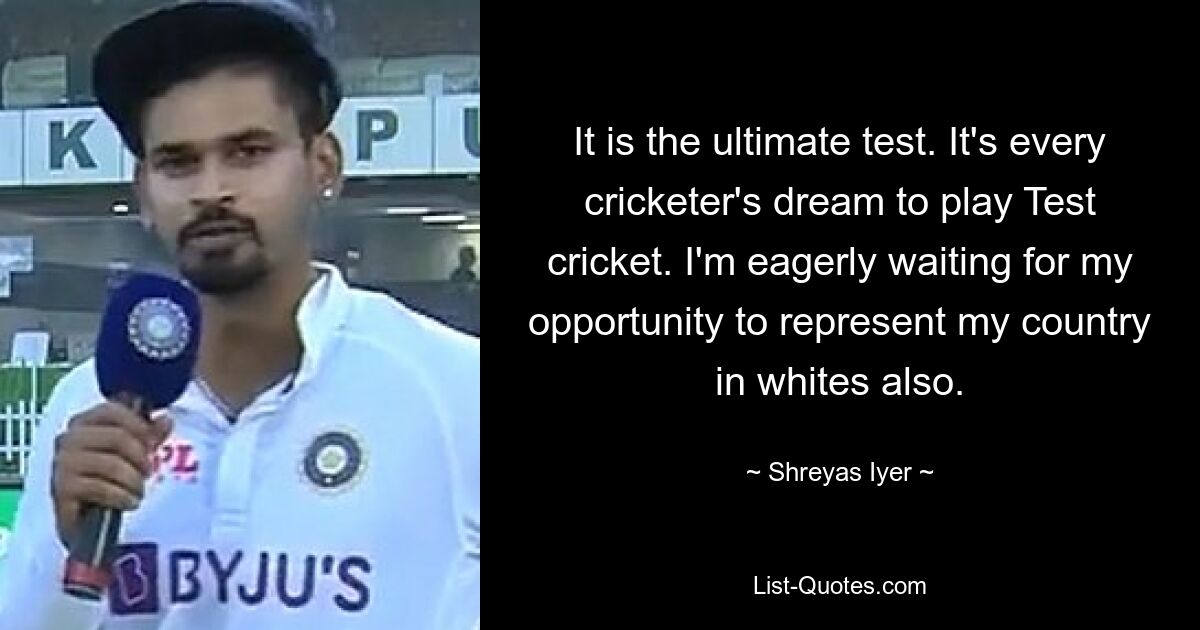 It is the ultimate test. It's every cricketer's dream to play Test cricket. I'm eagerly waiting for my opportunity to represent my country in whites also. — © Shreyas Iyer