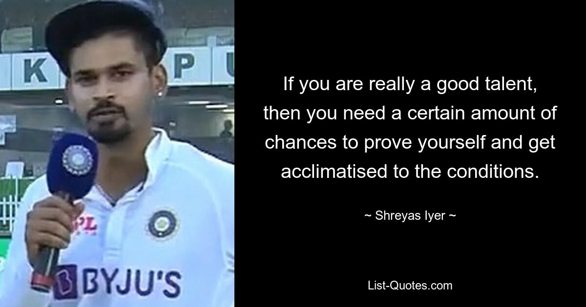 If you are really a good talent, then you need a certain amount of chances to prove yourself and get acclimatised to the conditions. — © Shreyas Iyer