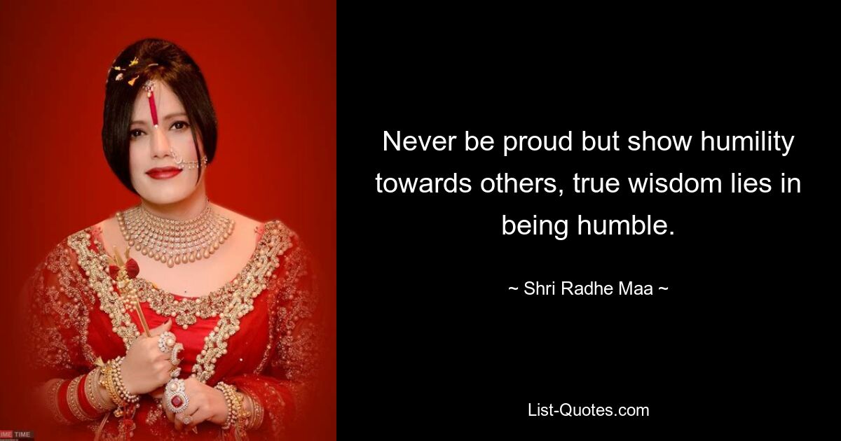 Never be proud but show humility towards others, true wisdom lies in being humble. — © Shri Radhe Maa