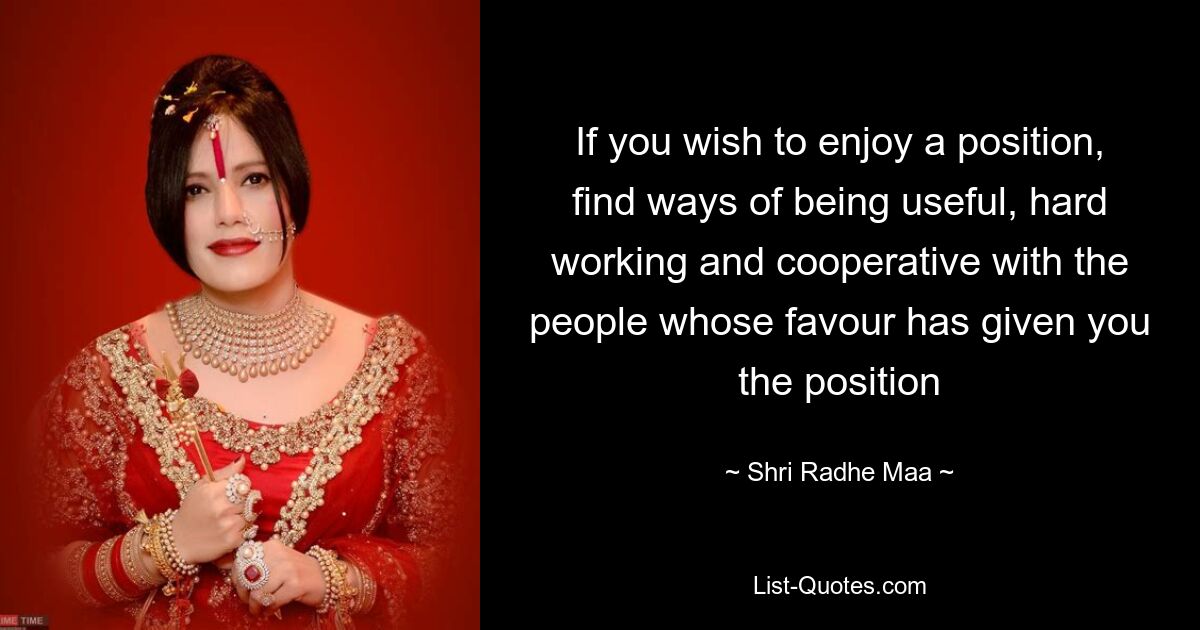 If you wish to enjoy a position, find ways of being useful, hard working and cooperative with the people whose favour has given you the position — © Shri Radhe Maa