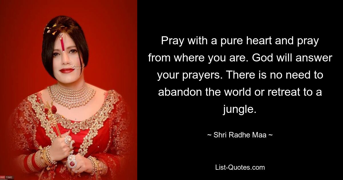 Pray with a pure heart and pray from where you are. God will answer your prayers. There is no need to abandon the world or retreat to a jungle. — © Shri Radhe Maa