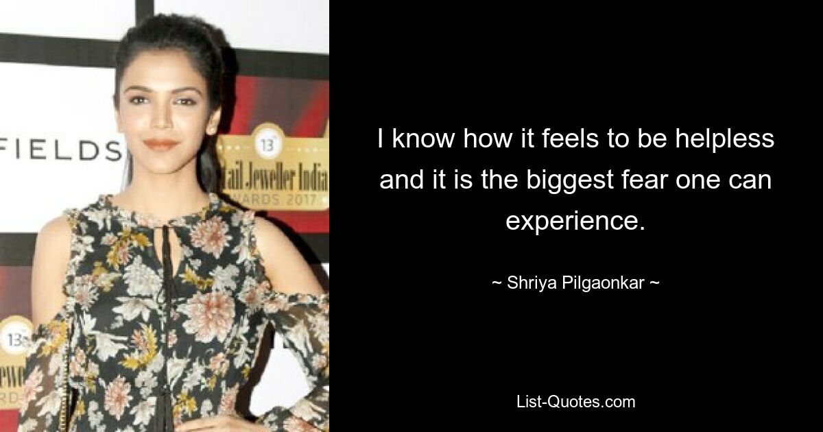 I know how it feels to be helpless and it is the biggest fear one can experience. — © Shriya Pilgaonkar