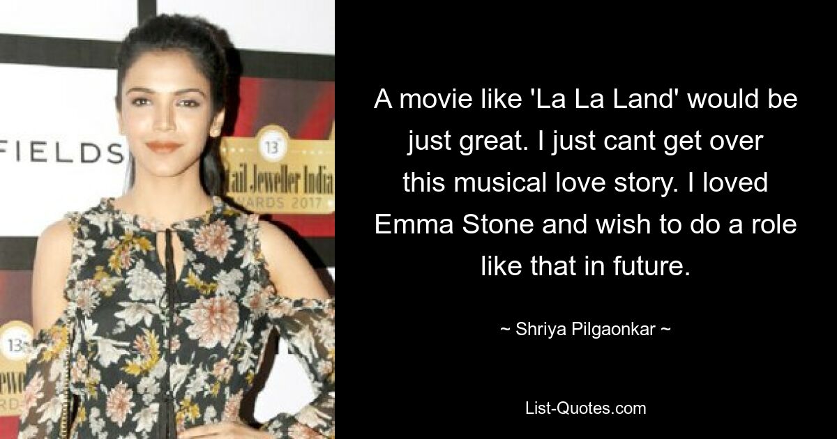 A movie like 'La La Land' would be just great. I just cant get over this musical love story. I loved Emma Stone and wish to do a role like that in future. — © Shriya Pilgaonkar