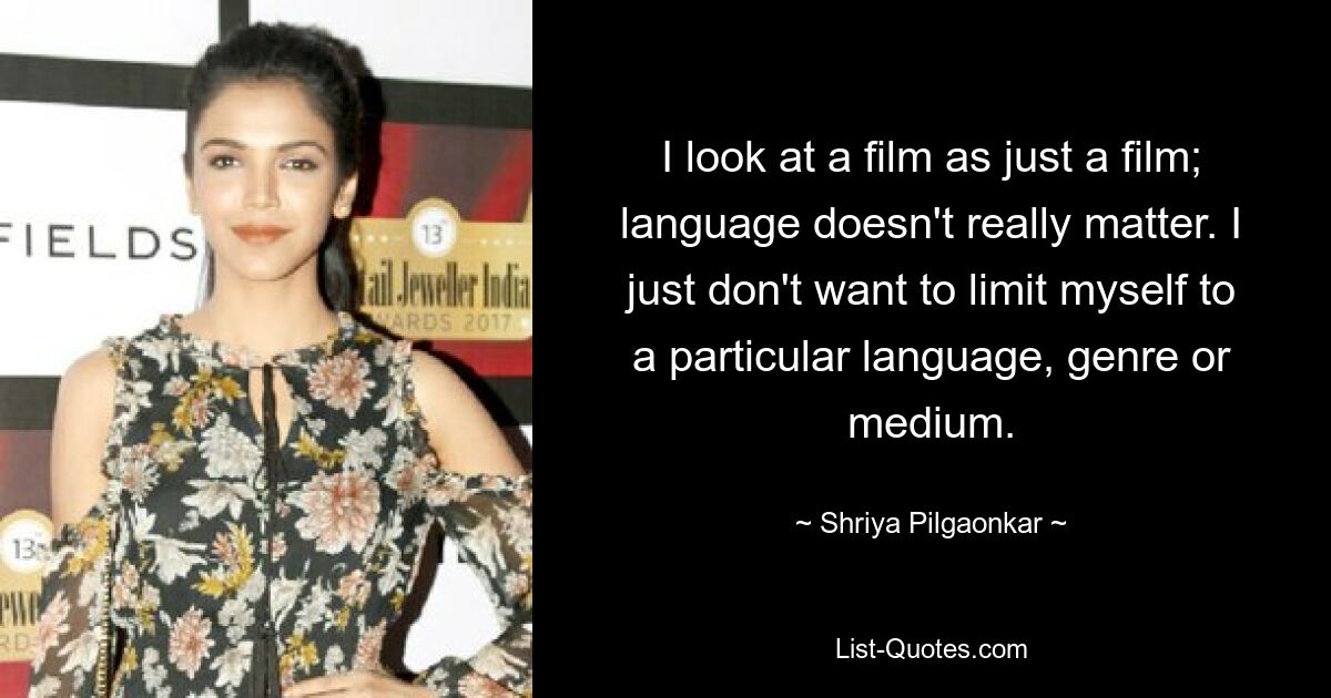 I look at a film as just a film; language doesn't really matter. I just don't want to limit myself to a particular language, genre or medium. — © Shriya Pilgaonkar