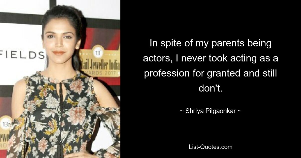 In spite of my parents being actors, I never took acting as a profession for granted and still don't. — © Shriya Pilgaonkar