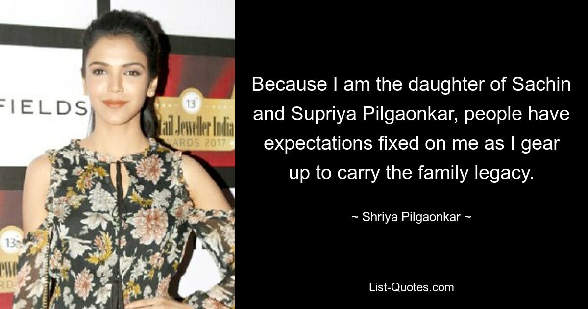 Because I am the daughter of Sachin and Supriya Pilgaonkar, people have expectations fixed on me as I gear up to carry the family legacy. — © Shriya Pilgaonkar