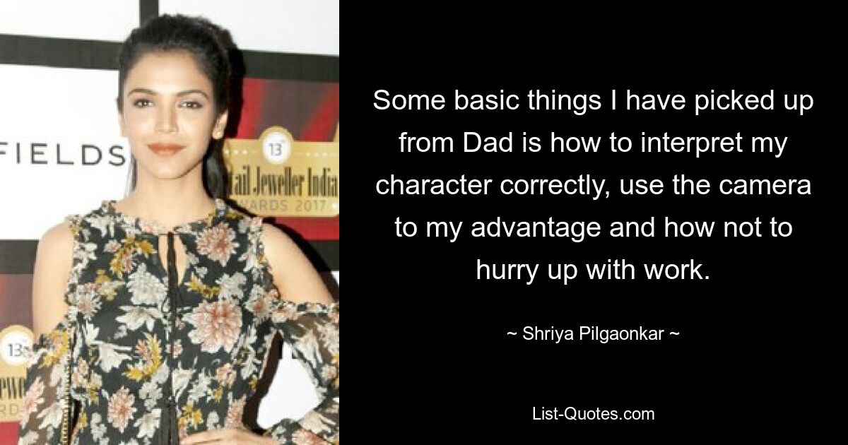 Some basic things I have picked up from Dad is how to interpret my character correctly, use the camera to my advantage and how not to hurry up with work. — © Shriya Pilgaonkar