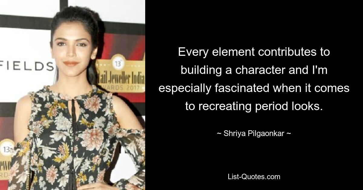 Every element contributes to building a character and I'm especially fascinated when it comes to recreating period looks. — © Shriya Pilgaonkar