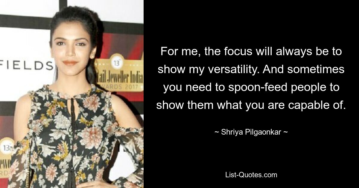 For me, the focus will always be to show my versatility. And sometimes you need to spoon-feed people to show them what you are capable of. — © Shriya Pilgaonkar