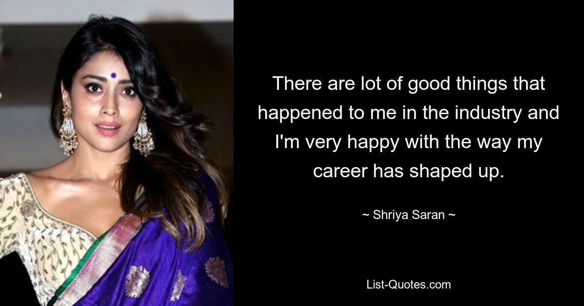 There are lot of good things that happened to me in the industry and I'm very happy with the way my career has shaped up. — © Shriya Saran